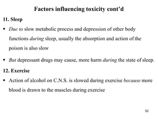 52
Factors influencing toxicity cont’d
11. Sleep
 Due to slow metabolic process and depression of other body
functions during sleep, usually the absorption and action of the
poison is also slow
 But depressant drugs may cause, more harm during the state of sleep.
12. Exercise
 Action of alcohol on C.N.S. is slowed during exercise because more
blood is drawn to the muscles during exercise
 