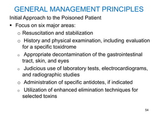 54
GENERAL MANAGEMENT PRINCIPLES
Initial Approach to the Poisoned Patient
 Focus on six major areas:
o Resuscitation and stabilization
o History and physical examination, including evaluation
for a specific toxidrome
o Appropriate decontamination of the gastrointestinal
tract, skin, and eyes
o Judicious use of laboratory tests, electrocardiograms,
and radiographic studies
o Administration of specific antidotes, if indicated
o Utilization of enhanced elimination techniques for
selected toxins
 