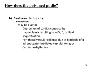 How does the poisoned pt die?
b) Cardiovascular toxicity:
i. Hypotension:
May be due to:
Depression of cardiac contractility
Hypovolemia resulting from V, D, or fluid
sequestration
Peripheral vascular collapse due to blockade of α-
adrenoceptor mediated vascular tone; or
Cardiac arrhythmias
57
 