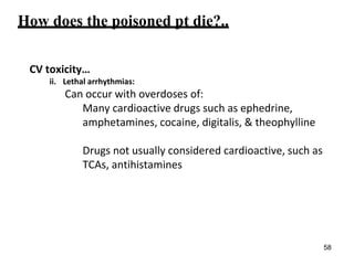How does the poisoned pt die?..
CV toxicity…
ii. Lethal arrhythmias:
Can occur with overdoses of:
Many cardioactive drugs such as ephedrine,
amphetamines, cocaine, digitalis, & theophylline
Drugs not usually considered cardioactive, such as
TCAs, antihistamines
58
 
