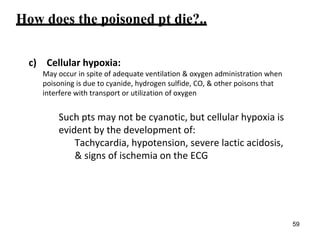 How does the poisoned pt die?..
c) Cellular hypoxia:
May occur in spite of adequate ventilation & oxygen administration when
poisoning is due to cyanide, hydrogen sulfide, CO, & other poisons that
interfere with transport or utilization of oxygen
Such pts may not be cyanotic, but cellular hypoxia is
evident by the development of:
Tachycardia, hypotension, severe lactic acidosis,
& signs of ischemia on the ECG
59
 