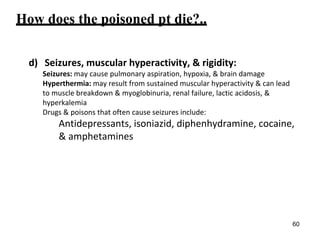 How does the poisoned pt die?..
d) Seizures, muscular hyperactivity, & rigidity:
Seizures: may cause pulmonary aspiration, hypoxia, & brain damage
Hyperthermia: may result from sustained muscular hyperactivity & can lead
to muscle breakdown & myoglobinuria, renal failure, lactic acidosis, &
hyperkalemia
Drugs & poisons that often cause seizures include:
Antidepressants, isoniazid, diphenhydramine, cocaine,
& amphetamines
60
 