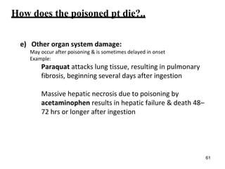 How does the poisoned pt die?..
e) Other organ system damage:
May occur after poisoning & is sometimes delayed in onset
Example:
Paraquat attacks lung tissue, resulting in pulmonary
fibrosis, beginning several days after ingestion
Massive hepatic necrosis due to poisoning by
acetaminophen results in hepatic failure & death 48–
72 hrs or longer after ingestion
61
 