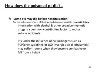How does the poisoned pt die?..
f) Some pts may die before hospitalization:
B/c the behavioral effects of the ingested drug may result in traumatic injury
Intoxication with alcohol & other sedative-hypnotic
drugs is a common contributing factor to motor
vehicle accidents
Pts under the influence of hallucinogens such as
PCP(phencyclidine) or LSD (lysergic acid diethylamide)
may suffer trauma when they become combative or
fall from a height
62
 
