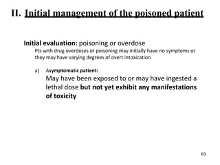 II. Initial management of the poisoned patient
Initial evaluation: poisoning or overdose
Pts with drug overdoses or poisoning may initially have no symptoms or
they may have varying degrees of overt intoxication
a) Asymptomatic patient:
May have been exposed to or may have ingested a
lethal dose but not yet exhibit any manifestations
of toxicity
63
 