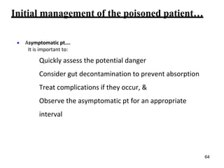 Initial management of the poisoned patient…
 Asymptomatic pt….
It is important to:
Quickly assess the potential danger
Consider gut decontamination to prevent absorption
Treat complications if they occur, &
Observe the asymptomatic pt for an appropriate
interval
64
 