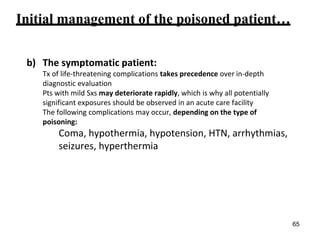 Initial management of the poisoned patient…
b) The symptomatic patient:
Tx of life-threatening complications takes precedence over in-depth
diagnostic evaluation
Pts with mild Sxs may deteriorate rapidly, which is why all potentially
significant exposures should be observed in an acute care facility
The following complications may occur, depending on the type of
poisoning:
Coma, hypothermia, hypotension, HTN, arrhythmias,
seizures, hyperthermia
65
 