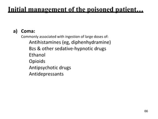 Initial management of the poisoned patient…
a) Coma:
Commonly associated with ingestion of large doses of:
Antihistamines (eg, diphenhydramine)
Bzs & other sedative-hypnotic drugs
Ethanol
Opioids
Antipsychotic drugs
Antidepressants
66
 