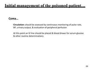 Initial management of the poisoned patient…
Coma…
Circulation: should be assessed by continuous monitoring of pulse rate,
BP, urinary output, & evaluation of peripheral perfusion
At this point an IV line should be placed & blood drawn for serum glucose
& other routine determinations
69
 