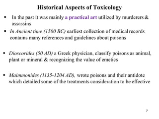 7
Historical Aspects of Toxicology
 In the past it was mainly a practical art utilized by murderers &
assassins
 In Ancient time (1500 BC) earliest collection of medicalrecords
contains many references and guidelines about poisons
 Dioscorides (50 AD) a Greek physician, classify poisons as animal,
plant or mineral & recognizing the value of emetics
 Maimmonides (1135-1204 AD), wrote poisons and their antidote
which detailed some of the treatments consideration to be effective
 