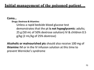 Initial management of the poisoned patient…
Coma…
Drugs: Dextrose & thiamine:
Unless a rapid bedside blood glucose test
demonstrates that the pt is not hypoglycemic: adults;
25 g (50 mL of 50% dextrose solution) IV & children 0.5
g/kg (2 mL/kg of 25% dextrose)
Alcoholic or malnourished pts should also receive 100 mg of
thiamine IM or in the IV infusion solution at this time to
prevent Wernicke’s syndrome
70
 