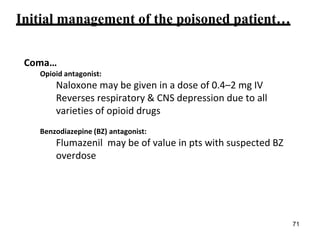 Initial management of the poisoned patient…
Coma…
Opioid antagonist:
Naloxone may be given in a dose of 0.4–2 mg IV
Reverses respiratory & CNS depression due to all
varieties of opioid drugs
Benzodiazepine (BZ) antagonist:
Flumazenil may be of value in pts with suspected BZ
overdose
71
 