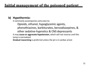 Initial management of the poisoned patient…
b) Hypothermia:
It commonly accompanies coma due to:
Opioids, ethanol, hypoglycemic agents,
phenothiazines, barbiturates, benzodiazepines, &
other sedative-hypnotics & CNS depressants
It may cause or aggravate hypotension, which will not reverse until the
temp is normalized
Gradual rewarming is preferred unless the pt is in cardiac arrest
72
 