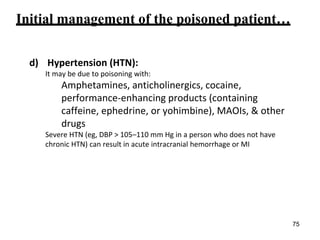 Initial management of the poisoned patient…
d) Hypertension (HTN):
It may be due to poisoning with:
Amphetamines, anticholinergics, cocaine,
performance-enhancing products (containing
caffeine, ephedrine, or yohimbine), MAOIs, & other
drugs
Severe HTN (eg, DBP > 105–110 mm Hg in a person who does not have
chronic HTN) can result in acute intracranial hemorrhage or MI
75
 