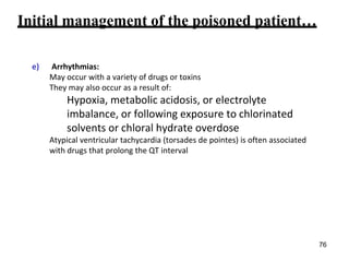 Initial management of the poisoned patient…
e) Arrhythmias:
May occur with a variety of drugs or toxins
They may also occur as a result of:
Hypoxia, metabolic acidosis, or electrolyte
imbalance, or following exposure to chlorinated
solvents or chloral hydrate overdose
Atypical ventricular tachycardia (torsades de pointes) is often associated
with drugs that prolong the QT interval
76
 