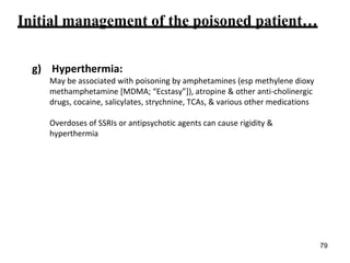 Initial management of the poisoned patient…
g) Hyperthermia:
May be associated with poisoning by amphetamines (esp methylene dioxy
methamphetamine [MDMA; “Ecstasy”]), atropine & other anti-cholinergic
drugs, cocaine, salicylates, strychnine, TCAs, & various other medications
Overdoses of SSRIs or antipsychotic agents can cause rigidity &
hyperthermia
79
 