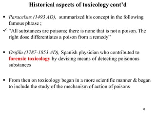 8
Historical aspects of toxicology cont’d
 Paracelsus (1493 AD), summarized his concept in the following
famous phrase ;
 “All substances are poisons; there is none that is not a poison. The
right dose differentiates a poison from a remedy”
 Orifila (1787-1853 AD), Spanish physician who contributed to
forensic toxicology by devising means of detecting poisonous
substances
 From then on toxicology began in a more scientific manner & began
to include the study of the mechanism of action of poisons
 