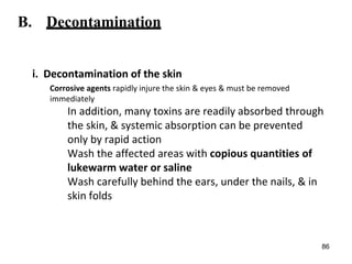 B. Decontamination
i. Decontamination of the skin
Corrosive agents rapidly injure the skin & eyes & must be removed
immediately
In addition, many toxins are readily absorbed through
the skin, & systemic absorption can be prevented
only by rapid action
Wash the affected areas with copious quantities of
lukewarm water or saline
Wash carefully behind the ears, under the nails, & in
skin folds
86
 