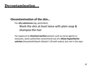 Decontamination…
•Decontamination of the skin…
For oily substances (eg, pesticides):
Wash the skin at least twice with plain soap &
shampoo the hair
For exposure to chemical warfare poisons such as nerve agents or
vesicants, some authorities recommend use of a dilute hypochlorite
solution (household bleach diluted 1:10 with water), but not in the eyes
87
 