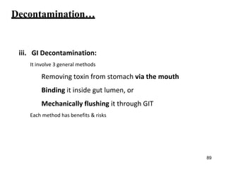 Decontamination…
iii. GI Decontamination:
It involve 3 general methods
Removing toxin from stomach via the mouth
Binding it inside gut lumen, or
Mechanically flushing it through GIT
Each method has benefits & risks
89
 