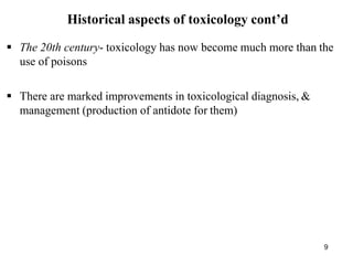 9
Historical aspects of toxicology cont’d
 The 20th century- toxicology has now become much more than the
use of poisons
 There are marked improvements in toxicological diagnosis, &
management (production of antidote for them)
 