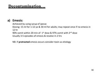 Decontamination…
a) Emesis:
Achieved by using syrup of ipecac
Dosing: 15 ml for 1-12 yo & 30 ml for adults; may repeat once if no emesis in
12 hr
90% vomit within 20 min of 1st dose & 97% vomit with 2nd dose
Usually 3-5 episodes of emesis & resolve in 2 hrs
NB: if protracted emesis occurs consider toxin as etiology
90
 