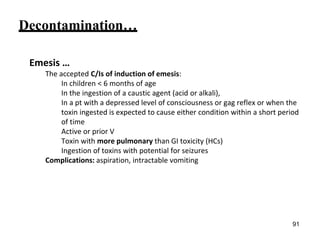 Decontamination…
Emesis …
The accepted C/Is of induction of emesis:
In children < 6 months of age
In the ingestion of a caustic agent (acid or alkali),
In a pt with a depressed level of consciousness or gag reflex or when the
toxin ingested is expected to cause either condition within a short period
of time
Active or prior V
Toxin with more pulmonary than GI toxicity (HCs)
Ingestion of toxins with potential for seizures
Complications: aspiration, intractable vomiting
91
 