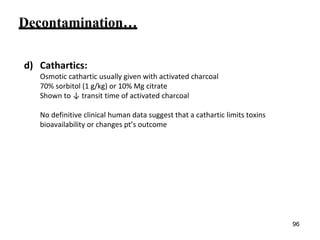 Decontamination…
d) Cathartics:
Osmotic cathartic usually given with activated charcoal
70% sorbitol (1 g/kg) or 10% Mg citrate
Shown to ↓ transit time of activated charcoal
No definitive clinical human data suggest that a cathartic limits toxins
bioavailability or changes pt’s outcome
96
 