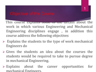 Objective of the Course
This course explains some of the details about the
work in which various Engineering and Mechanical
Engineering disciplines engage , in addition this
course address the following objectives
 Explains the students to the type of work mechanical
Engineers do
 Gives the students an idea about the courses the
students would be required to take to pursue degree
in mechanical Engineering.
 Explains about the career opportunities for
1
 