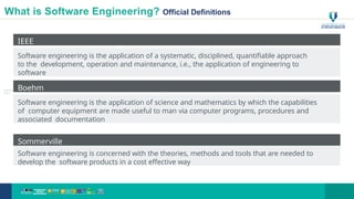 What is Software Engineering? Official Definitions
IEEE
Software engineering is the application of a systematic, disciplined, quantifiable approach
to the development, operation and maintenance, i.e., the application of engineering to
software
Boehm
Software engineering is the application of science and mathematics by which the capabilities
of computer equipment are made useful to man via computer programs, procedures and
associated documentation
Sommerville
Software engineering is concerned with the theories, methods and tools that are needed to
develop the software products in a cost effective way
© Muním
Zabidi
12
 