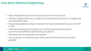 Fact about Software Engineering
• Most development work is evolution, based on previous work
• Software Engineering tries to apply well understood techniques in a organized
and disciplined way
• Many well-accepted practices have been formally standardized e.g. by the IEEE
or ISO
• Software engineering techniques are needed because large systems
cannot be completely understood by one person
• Teamwork and co-ordination are required
• The challenge: to divide the work and ensure the finished products work
properly
14
 