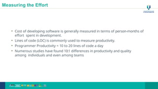 Measuring the Effort
• Cost of developing software is generally measured in terms of person-months of
effort spent in development.
• Lines of code (LOC) is commonly used to measure productivity.
• Programmer Productivity = 10 to 20 lines of code a day
• Numerous studies have found 10:1 differences in productivity and quality
among individuals and even among teams
21
 