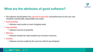 What are the attributes of good software?
• The software should deliver the required functionality and performance to the user and
should be maintainable, dependable and usable
• Maintainability
• Software must evolve to meet changing needs
• Dependability
• Software must be trustworthy
• Efficiency
• Software should not make wasteful use of system resources
• Usability
• Software must be usable by the users for which it was designed
 