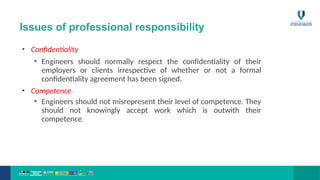 Issues of professional responsibility
• Confidentiality
• Engineers should normally respect the confidentiality of their
employers or clients irrespective of whether or not a formal
confidentiality agreement has been signed.
• Competence
• Engineers should not misrepresent their level of competence. They
should not knowingly accept work which is outwith their
competence.
 