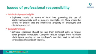 Issues of professional responsibility
• Intellectual property rights
• Engineers should be aware of local laws governing the use of
intellectual property such as patents, copyright, etc. They should be
careful to ensure that the intellectual property of employers and
clients is protected.
• Computer misuse
• Software engineers should not use their technical skills to misuse
other people’s computers. Computer misuse ranges from relatively
trivial (game playing on an employer’s machine, say) to extremely
serious (dissemination of viruses).
 