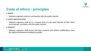 Code of ethics - principles
• 1. PUBLIC
• Software engineers shall act consistently with the public interest.
• 2. CLIENT AND EMPLOYER
• Software engineers shall act in a manner that is in the best interests of their client
and employer consistent with the public interest.
• 3. PRODUCT
• Software engineers shall ensure that their products and related modifications meet
the highest professional standards possible.
 