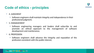 Code of ethics - principles
• 4. JUDGMENT
• Software engineers shall maintain integrity and independence in their
professional judgment.
• 5. MANAGEMENT
• Software engineering managers and leaders shall subscribe to and
promote an ethical approach to the management of software
development and maintenance.
• 6. PROFESSION
• Software engineers shall advance the integrity and reputation of the
profession consistent with the public interest.
 