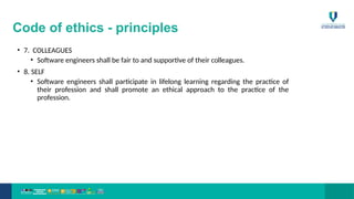 Code of ethics - principles
• 7. COLLEAGUES
• Software engineers shall be fair to and supportive of their colleagues.
• 8. SELF
• Software engineers shall participate in lifelong learning regarding the practice of
their profession and shall promote an ethical approach to the practice of the
profession.
 