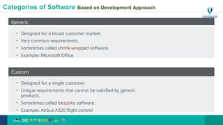 Categories of Software Based on Development Approach
Generic
• Designed for a broad customer market.
• Very common requirements.
• Sometimes called shrink-wrapped software.
• Example: Microsoft Office
Custom
• Designed for a single customer.
• Unique requirements that cannot be satisfied by generic
products.
• Sometimes called bespoke software.
• Example: Airbus A320 flight control
8
 