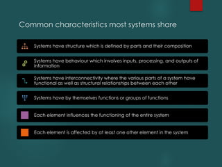 Common characteristics most systems share
Systems have structure which is defined by parts and their composition
Systems have behaviour which involves inputs, processing, and outputs of
information
Systems have interconnectivity where the various parts of a system have
functional as well as structural relationships between each other
Systems have by themselves functions or groups of functions
Each element influences the functioning of the entire system
Each element is affected by at least one other element in the system
 