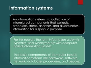 Information systems
An information system is a collection of
interrelated components that collects,
processes, stores, analyses, and disseminates
information for a specific purpose
For this reason, the term information system is
typically used synonymously with computer-
based information system.
The basic components of computer-based
information systems are hardware, software,
network, database, procedures, and people
 