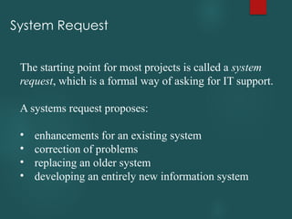 System Request
The starting point for most projects is called a system
request, which is a formal way of asking for IT support.
A systems request proposes:
• enhancements for an existing system
• correction of problems
• replacing an older system
• developing an entirely new information system
 