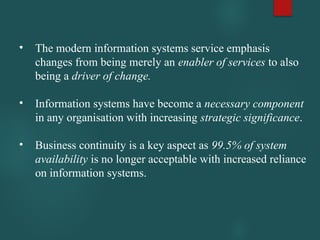 • The modern information systems service emphasis
changes from being merely an enabler of services to also
being a driver of change.
• Information systems have become a necessary component
in any organisation with increasing strategic significance.
• Business continuity is a key aspect as 99.5% of system
availability is no longer acceptable with increased reliance
on information systems.
 