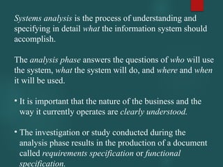 Systems analysis is the process of understanding and
specifying in detail what the information system should
accomplish.
The analysis phase answers the questions of who will use
the system, what the system will do, and where and when
it will be used.
• It is important that the nature of the business and the
way it currently operates are clearly understood.
• The investigation or study conducted during the
analysis phase results in the production of a document
called requirements specification or functional
specification.
 