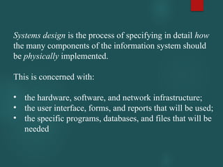 Systems design is the process of specifying in detail how
the many components of the information system should
be physically implemented.
This is concerned with:
• the hardware, software, and network infrastructure;
• the user interface, forms, and reports that will be used;
• the specific programs, databases, and files that will be
needed
 