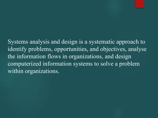 Systems analysis and design is a systematic approach to
identify problems, opportunities, and objectives, analyse
the information flows in organizations, and design
computerized information systems to solve a problem
within organizations.
 