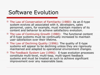 Software Evolution
 The Law of Conservation of Familiarity (1980): As an E-type
system evolves all associated with it, developers, sales
personnel, users, for example, must maintain mastery of its
content and behavior to achieve satisfactory evolution.
 The Law of Continuing Growth (1980): The functional content
of E-type systems must be continually increased to maintain
user satisfaction over their lifetime.
 The Law of Declining Quality (1996): The quality of E-type
systems will appear to be declining unless they are rigorously
maintained and adapted to operational environment changes.
 The Feedback System Law (1996): E-type evolution processes
constitute multi-level, multi-loop, multi-agent feedback
systems and must be treated as such to achieve significant
improvement over any reasonable base.
 