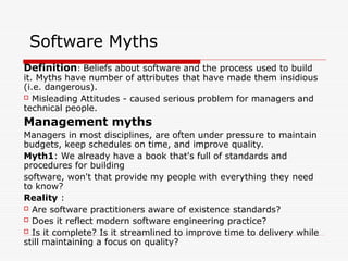 Software Myths
Definition: Beliefs about software and the process used to build
it. Myths have number of attributes that have made them insidious
(i.e. dangerous).
 Misleading Attitudes - caused serious problem for managers and
technical people.
Management myths
Managers in most disciplines, are often under pressure to maintain
budgets, keep schedules on time, and improve quality.
Myth1: We already have a book that's full of standards and
procedures for building
software, won't that provide my people with everything they need
to know?
Reality :
 Are software practitioners aware of existence standards?
 Does it reflect modern software engineering practice?
 Is it complete? Is it streamlined to improve time to delivery while
still maintaining a focus on quality?
 