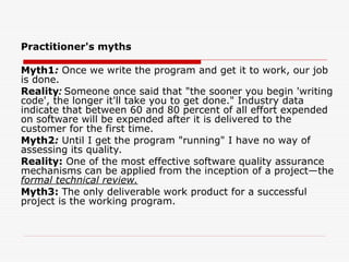 Practitioner's myths
Myth1: Once we write the program and get it to work, our job
is done.
Reality: Someone once said that "the sooner you begin 'writing
code', the longer it'll take you to get done." Industry data
indicate that between 60 and 80 percent of all effort expended
on software will be expended after it is delivered to the
customer for the first time.
Myth2: Until I get the program "running" I have no way of
assessing its quality.
Reality: One of the most effective software quality assurance
mechanisms can be applied from the inception of a project—the
formal technical review.
Myth3: The only deliverable work product for a successful
project is the working program.
 