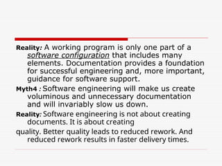 Reality: A working program is only one part of a
software configuration that includes many
elements. Documentation provides a foundation
for successful engineering and, more important,
guidance for software support.
Myth4 : Software engineering will make us create
voluminous and unnecessary documentation
and will invariably slow us down.
Reality: Software engineering is not about creating
documents. It is about creating
quality. Better quality leads to reduced rework. And
reduced rework results in faster delivery times.
 